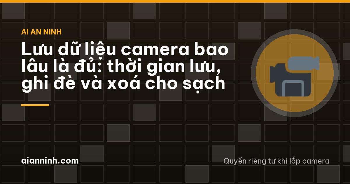 Lưu dữ liệu camera bao lâu là đủ: thời gian lưu, ghi đè và xoá cho sạch